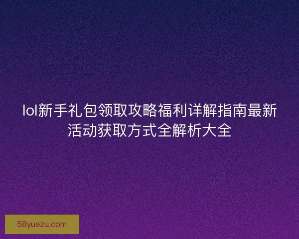 lol新手礼包领取攻略福利详解指南最新活动获取方式全解析大全