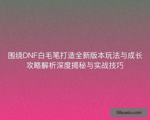 围绕DNF白毛笔打造全新版本玩法与成长攻略解析深度揭秘与实战技巧