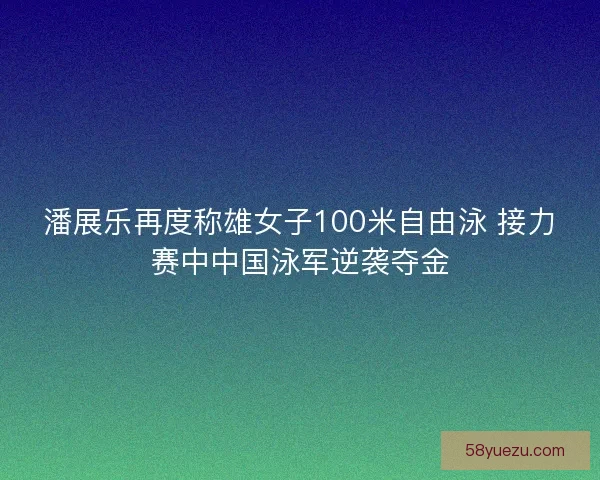 潘展乐再度称雄女子100米自由泳 接力赛中中国泳军逆袭夺金