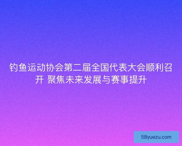 钓鱼运动协会第二届全国代表大会顺利召开 聚焦未来发展与赛事提升