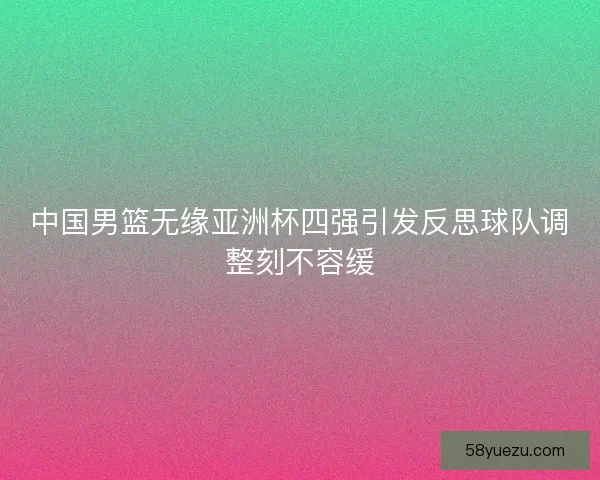 中国男篮无缘亚洲杯四强引发反思球队调整刻不容缓