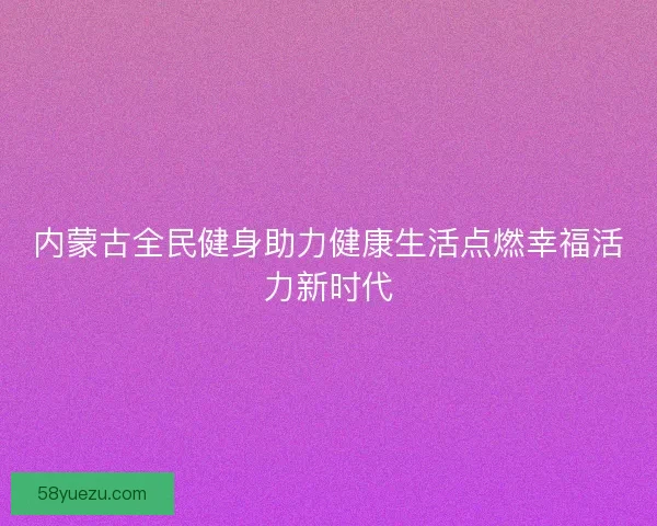 内蒙古全民健身助力健康生活点燃幸福活力新时代