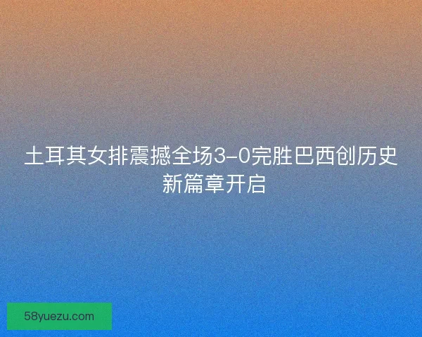 土耳其女排震撼全场3-0完胜巴西创历史 新篇章开启