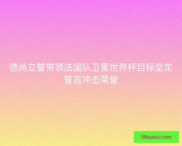 德尚立誓带领法国队卫冕世界杯目标坚定誓言冲击荣誉