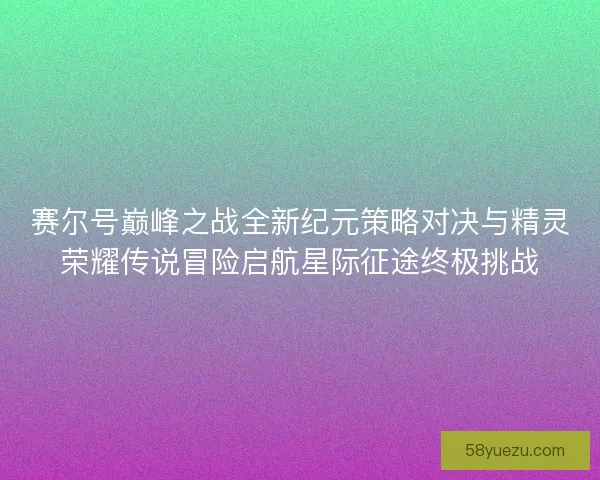 赛尔号巅峰之战全新纪元策略对决与精灵荣耀传说冒险启航星际征途终极挑战